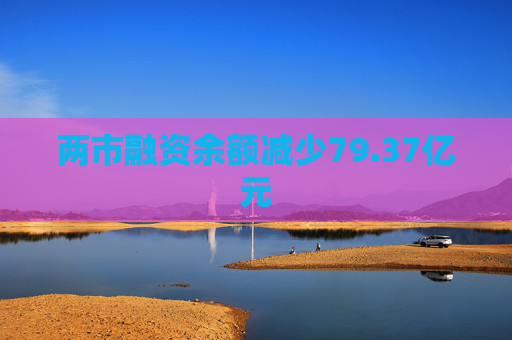 两市融资余额减少79.37亿元
