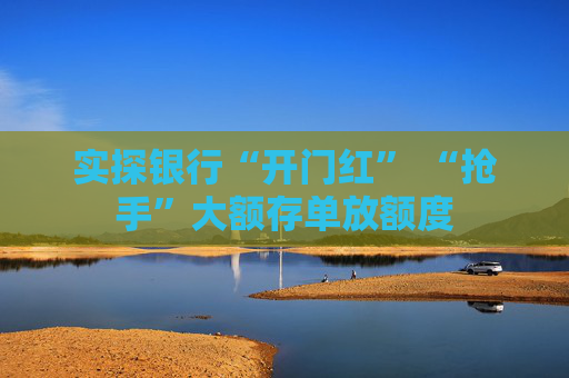 实探银行“开门红” “抢手”大额存单放额度