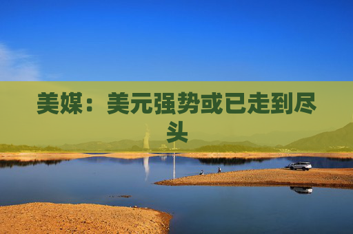 美媒：美元强势或已走到尽头