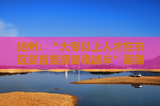 扬州：“大专以上人才在市区买首套房契税减半”延期半年