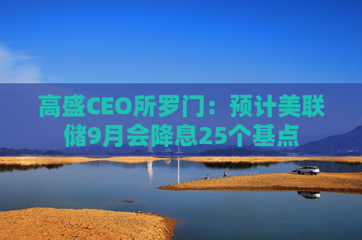 高盛CEO所罗门：预计美联储9月会降息25个基点