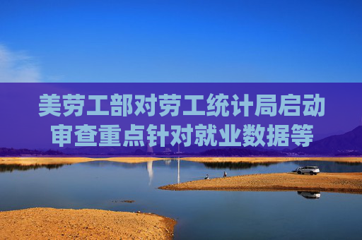 美劳工部对劳工统计局启动审查重点针对就业数据等