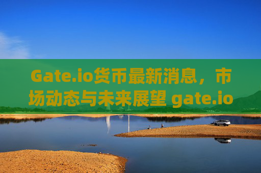 Gate.io货币最新消息，市场动态与未来展望 gate.io货币最新消息