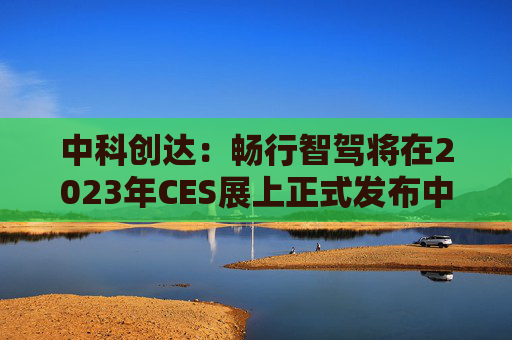 中科创达：畅行智驾将在2023年CES展上正式发布中间件产品