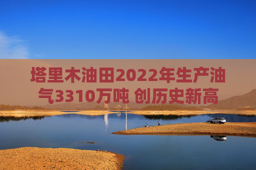 塔里木油田2022年生产油气3310万吨 创历史新高