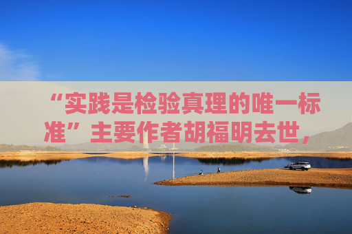 “实践是检验真理的唯一标准”主要作者胡福明去世，享年87岁
