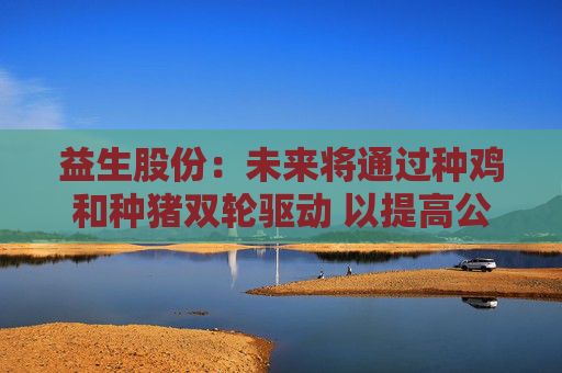 益生股份：未来将通过种鸡和种猪双轮驱动 以提高公司盈利能力