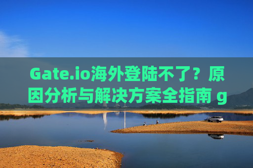 Gate.io海外登陆不了？原因分析与解决方案全指南 gate.io海外登陆不了
