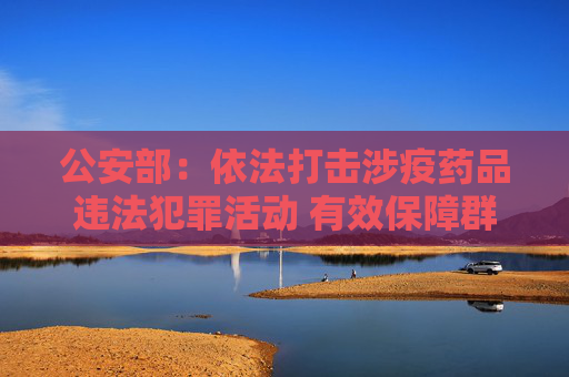 公安部：依法打击涉疫药品违法犯罪活动 有效保障群众生命健康安全