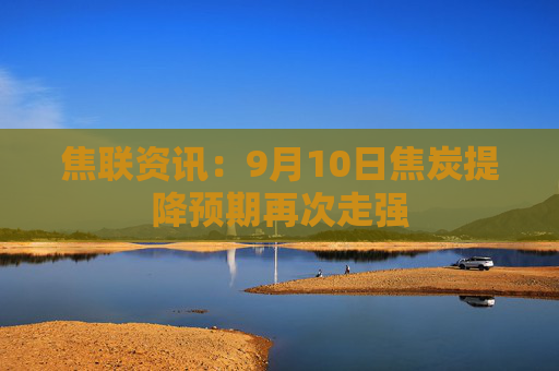 焦联资讯：9月10日焦炭提降预期再次走强