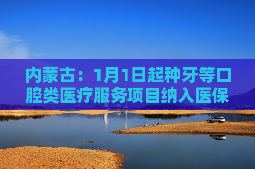 内蒙古：1月1日起种牙等口腔类医疗服务项目纳入医保