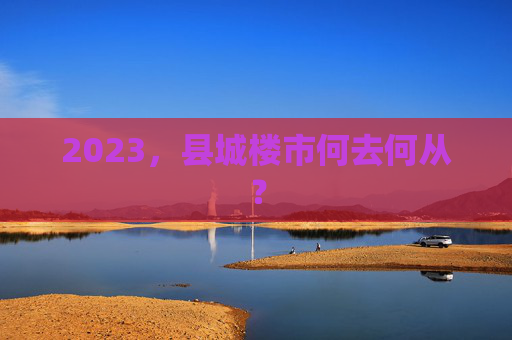 2023，县城楼市何去何从？