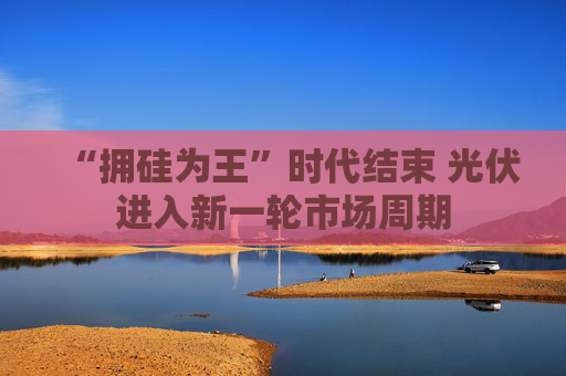 “拥硅为王”时代结束 光伏进入新一轮市场周期