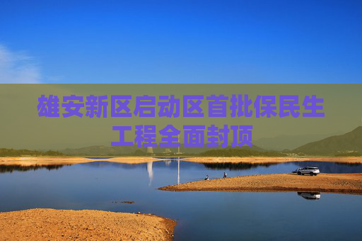雄安新区启动区首批保民生工程全面封顶