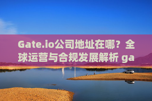 Gate.io公司地址在哪？全球运营与合规发展解析 gate.io公司地址在哪