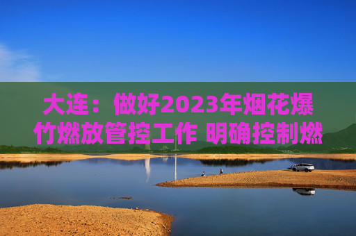 大连：做好2023年烟花爆竹燃放管控工作 明确控制燃放区域