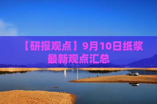 【研报观点】9月10日纸浆最新观点汇总