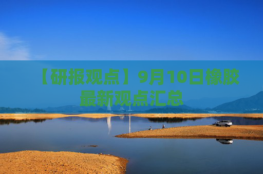 【研报观点】9月10日橡胶最新观点汇总