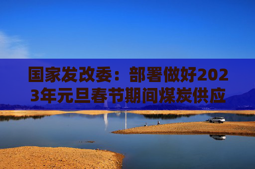 国家发改委：部署做好2023年元旦春节期间煤炭供应保障工作