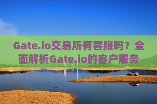 Gate.io交易所有客服吗？全面解析Gate.io的客户服务体验 gate.io交易所有客服吗