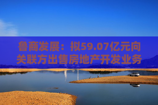 鲁商发展：拟59.07亿元向关联方出售房地产开发业务