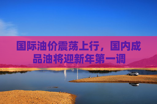 国际油价震荡上行，国内成品油将迎新年第一调