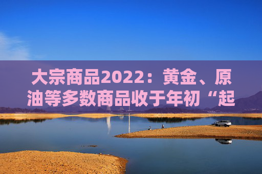 大宗商品2022：黄金、原油等多数商品收于年初“起点”，过程“风起云涌”
