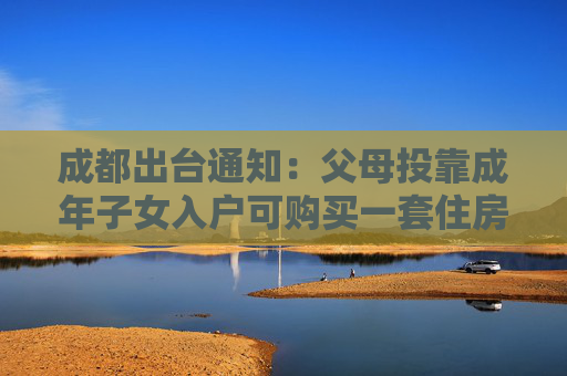 成都出台通知：父母投靠成年子女入户可购买一套住房