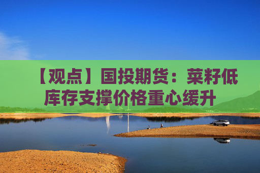【观点】国投期货:菜籽低库存支撑价格重心缓升