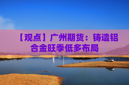 【观点】广州期货：铸造铝合金旺季低多布局
