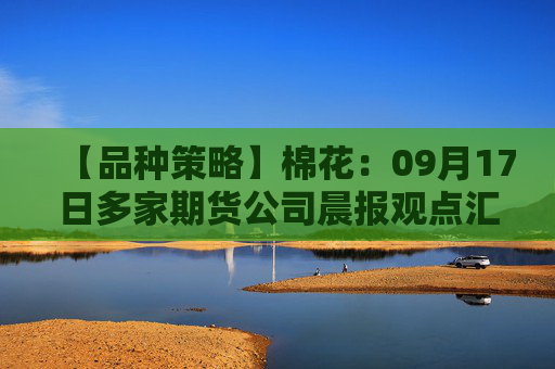 【品种策略】棉花：09月17日多家期货公司晨报观点汇总