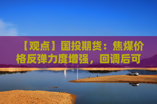【观点】国投期货：焦煤价格反弹力度增强，回调后可买入为主