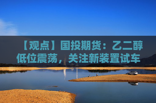 【观点】国投期货：乙二醇低位震荡，关注新装置试车动态