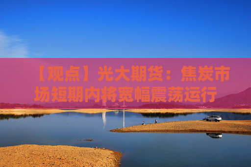【观点】光大期货：焦炭市场短期内将宽幅震荡运行
