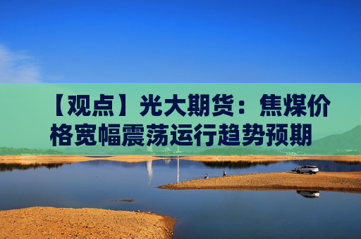 【观点】光大期货：焦煤价格宽幅震荡运行趋势预期