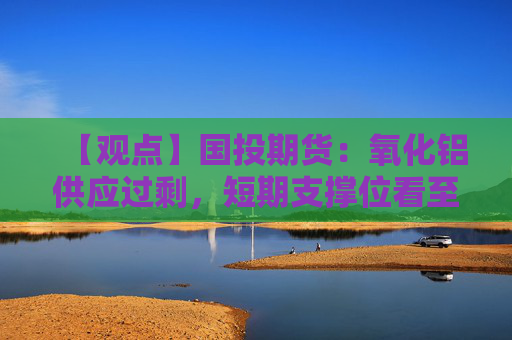 【观点】国投期货：氧化铝供应过剩，短期支撑位看至2830元附近