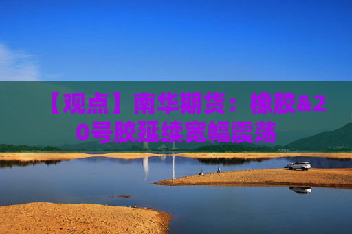 【观点】南华期货：橡胶&20号胶延续宽幅震荡
