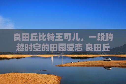 良田丘比特王可儿，一段跨越时空的田园爱恋 良田丘比特王可儿