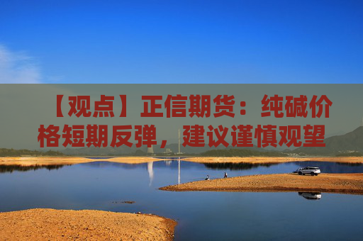 【观点】正信期货：纯碱价格短期反弹，建议谨慎观望等待反弹后卖出