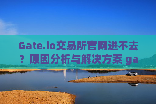 Gate.io交易所官网进不去？原因分析与解决方案 gateio交易所官网进不去