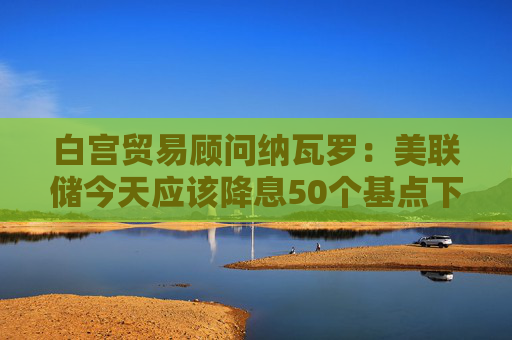 白宫贸易顾问纳瓦罗：美联储今天应该降息50个基点下次会议再降息50个基点