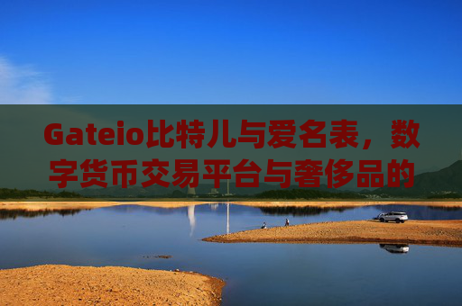 Gateio比特儿与爱名表，数字货币交易平台与奢侈品的跨界融合 gateio比特儿爱名表