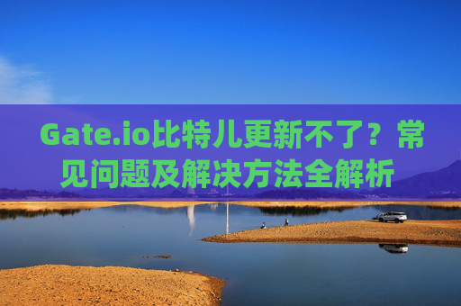 Gate.io比特儿更新不了？常见问题及解决方法全解析 gateio比特儿更新不了