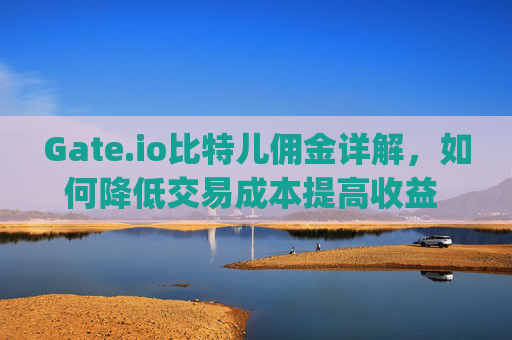Gate.io比特儿佣金详解，如何降低交易成本提高收益 gateio比特儿佣金