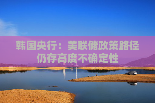 韩国央行：美联储政策路径仍存高度不确定性