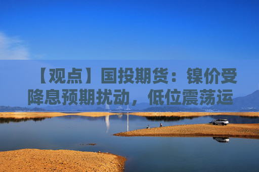 【观点】国投期货：镍价受降息预期扰动，低位震荡运行