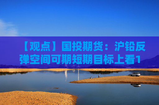 【观点】国投期货：沪铅反弹空间可期短期目标上看1.73万元/吨