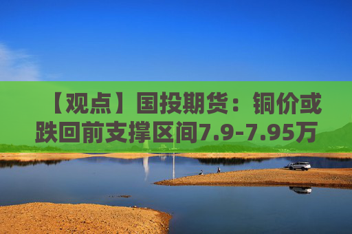 【观点】国投期货：铜价或跌回前支撑区间7.9-7.95万，建议观望。