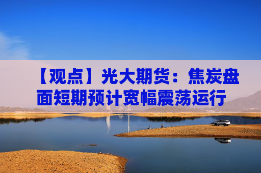 【观点】光大期货：焦炭盘面短期预计宽幅震荡运行