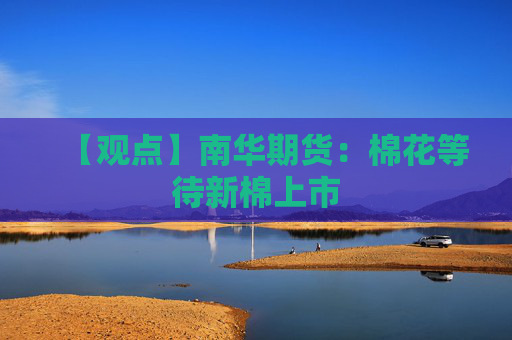【观点】南华期货：棉花等待新棉上市